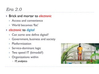 Era 2.0
} Brick and mortar to electronic
} Access and convenience
} World becomes ‘flat’
} electronic to digital
} Can some one define digital?
} Government, business and society
} Platformization
} Service-dominant logic
} Two speed IT (bimodal?)
} Organizations within
} IT, analytics
 
