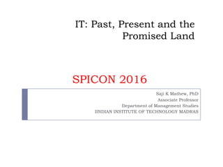 IT: Past, Present and the
Promised Land
Saji K Mathew, PhD
Associate Professor
Department of Management Studies
IINDIAN INSTITUTE OF TECHNOLOGY MADRAS
SPICON 2016
 