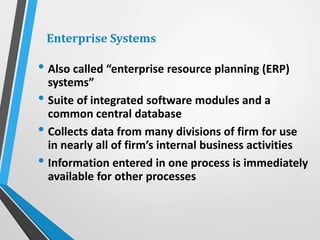 • Also called “enterprise resource planning (ERP)
systems”
• Suite of integrated software modules and a
common central database
• Collects data from many divisions of firm for use
in nearly all of firm’s internal business activities
• Information entered in one process is immediately
available for other processes
Enterprise Systems
 