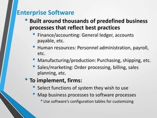 Enterprise Software
• Built around thousands of predefined business
processes that reflect best practices
• Finance/accounting: General ledger, accounts
payable, etc.
• Human resources: Personnel administration, payroll,
etc.
• Manufacturing/production: Purchasing, shipping, etc.
• Sales/marketing: Order processing, billing, sales
planning, etc.
• To implement, firms:
• Select functions of system they wish to use
• Map business processes to software processes
•Use software’s configuration tables for customizing
 