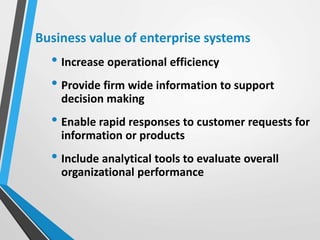 Business value of enterprise systems
• Increase operational efficiency
• Provide firm wide information to support
decision making
• Enable rapid responses to customer requests for
information or products
• Include analytical tools to evaluate overall
organizational performance
 