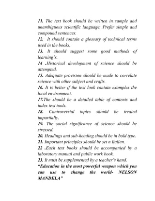 11. The text book should be written in sample and
unambiguous scientific language. Prefer simple and
compound sentences.
12. It should contain a glossary of technical terms
used in the books.
13. It should suggest some good methods of
learning’s.
14 .Historical development of science should be
attempted.
15. Adequate provision should be made to correlate
science with other subject and crafts.
16. It is better if the text look contain examples the
local environment.
17.The should be a detailed table of contents and
index text tools.
18. Controversial topics should be treated
impartially.
19. The social significance of science should be
stressed.
20. Headings and sub-heading should be in bold type.
21. Important principles should be set n Italian.
22 .Each text books should be accompanied by a
laboratory manual and public work book.
23. It must be supplemented by a teacher’s hand.
“Education in the most powerful weapon which you
can use to change the world- NELSON
MANDELA”
 