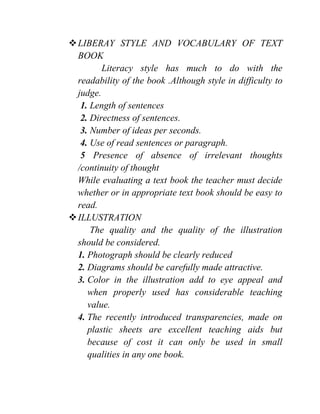LIBERAY STYLE AND VOCABULARY OF TEXT
BOOK
Literacy style has much to do with the
readability of the book .Although style in difficulty to
judge.
1. Length of sentences
2. Directness of sentences.
3. Number of ideas per seconds.
4. Use of read sentences or paragraph.
5 Presence of absence of irrelevant thoughts
/continuity of thought
While evaluating a text book the teacher must decide
whether or in appropriate text book should be easy to
read.
ILLUSTRATION
The quality and the quality of the illustration
should be considered.
1. Photograph should be clearly reduced
2. Diagrams should be carefully made attractive.
3. Color in the illustration add to eye appeal and
when properly used has considerable teaching
value.
4. The recently introduced transparencies, made on
plastic sheets are excellent teaching aids but
because of cost it can only be used in small
qualities in any one book.
 