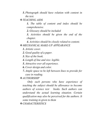5. Photograph should have relation with content in
the text.
TEACHING AIDS
1. The table of content and index should be
comprehensive.
2. Glossary should be included
3. Activities should be given the end of the
chapter.
4. Activities should be closely related to content.
MECHANICAL MAKE-UP APPEARANCE
1. Artistic cover.
2. Good quality of a paper.
3. Size of the book.
4. Length of line and size- legible.
5. Attractive over all experience.
6. Cover design and color.
7. Ample space to be left between lines to provide for
case in reading.
AUTHORSHIP
Only such persons who have experience of
teaching the subject should be allowance to become
authors of science text books. Such authors can
understand the actual learning situation. Certain
qualification may also be perceived for the authors. It
some training in given to them
CHARACTERISTICS
 