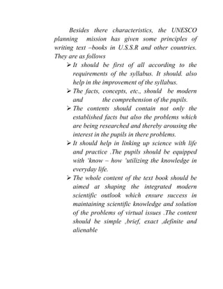 Besides there characteristics, the UNESCO
planning mission has given some principles of
writing text –books in U.S.S.R and other countries.
They are as follows
 It should be first of all according to the
requirements of the syllabus. It should. also
help in the improvement of the syllabus.
 The facts, concepts, etc., should be modern
and the comprehension of the pupils.
 The contents should contain not only the
established facts but also the problems which
are being researched and thereby arousing the
interest in the pupils in there problems.
 It should help in linking up science with life
and practice .The pupils should be equipped
with ‘know – how ‘utilizing the knowledge in
everyday life.
 The whole content of the text book should be
aimed at shaping the integrated modern
scientific outlook which ensure success in
maintaining scientific knowledge and solution
of the problems of virtual issues .The content
should be simple ,brief, exact ,definite and
alienable
 