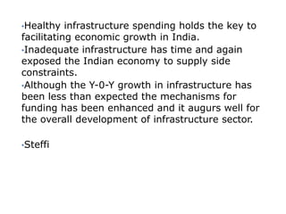 •Healthy   infrastructure spending holds the key to
facilitating economic growth in India.
•Inadequate infrastructure has time and again
exposed the Indian economy to supply side
constraints.
•Although the Y-0-Y growth in infrastructure has
been less than expected the mechanisms for
funding has been enhanced and it augurs well for
the overall development of infrastructure sector.

•Steffi
 