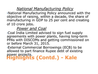 National Manufacturing Policy
•National Manufacturing Policy announced with the
objective of raising, within a decade, the share of
manufacturing in GDP to 25 per cent and creating
of 10 crore jobs.
        Power and Coal
•Coal India Limited advised to sign fuel supply
agreements with power plants, having long-term
PPAs with DISCOMs and getting commissioned on
or before March 31, 2015.
•External Commercial Borrowings (ECB) to be
allowed to part finance Rupee debt of existing
power projects.
Highlights (Contd.) - Kale
 