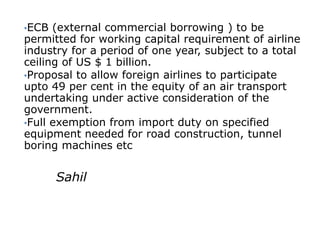 •ECB  (external commercial borrowing ) to be
permitted for working capital requirement of airline
industry for a period of one year, subject to a total
ceiling of US $ 1 billion.
•Proposal to allow foreign airlines to participate
upto 49 per cent in the equity of an air transport
undertaking under active consideration of the
government.
•Full exemption from import duty on specified
equipment needed for road construction, tunnel
boring machines etc


       Sahil
 