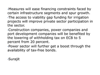 •Measures   will ease financing constraints faced by
certain infrastructure segments and spur growth.
•The access to viability gap funding for irrigation
projects will improve private sector participation in
the sector.
•Construction companies, power companies and
port development companies will be benefited by
the lowering of withholding tax on ECB to 5
percent from 20 percent.
•Power sector will further get a boost through the
availability of tax-free bonds.

•Surajit
 
