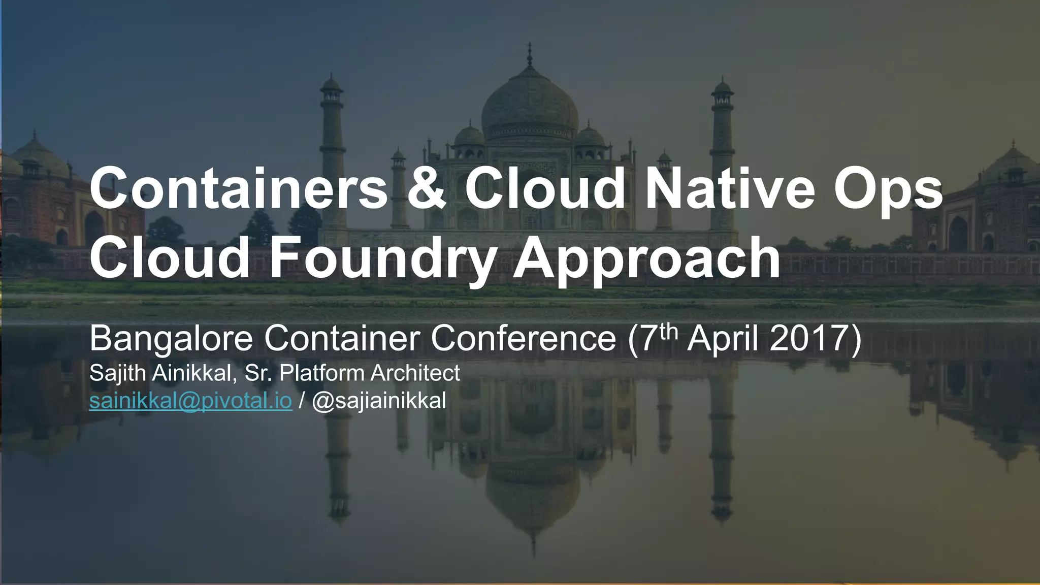 1
Containers & Cloud Native Ops
Cloud Foundry Approach
Bangalore Container Conference (7th April 2017)
Sajith Ainikkal, Sr. Platform Architect
sainikkal@pivotal.io / @sajiainikkal
 