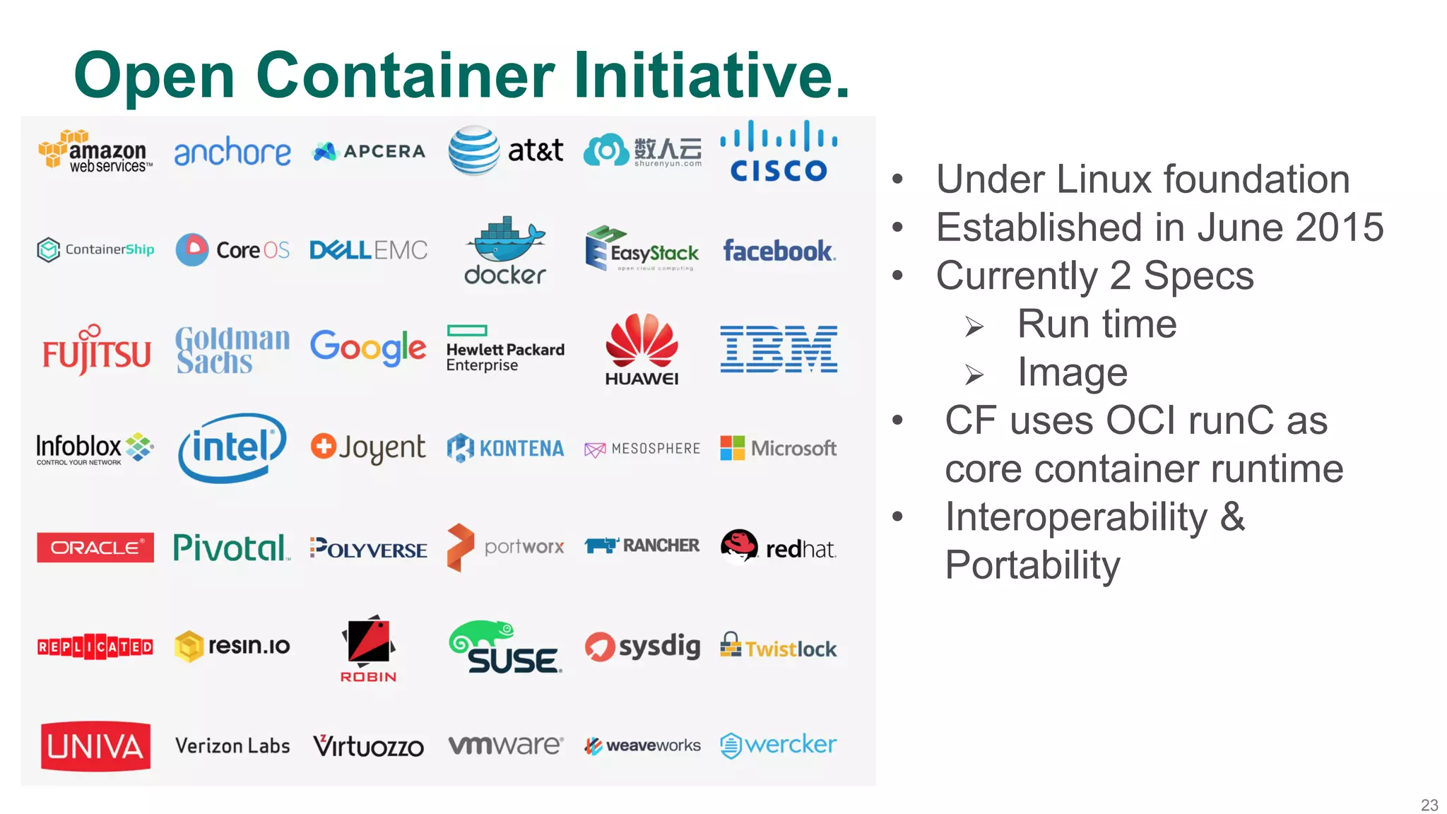 23
Open Container Initiative.
•  Under Linux foundation
•  Established in June 2015
•  Currently 2 Specs
Ø  Run time
Ø  Image
•  CF uses OCI runC as
core container runtime
•  Interoperability &
Portability
 