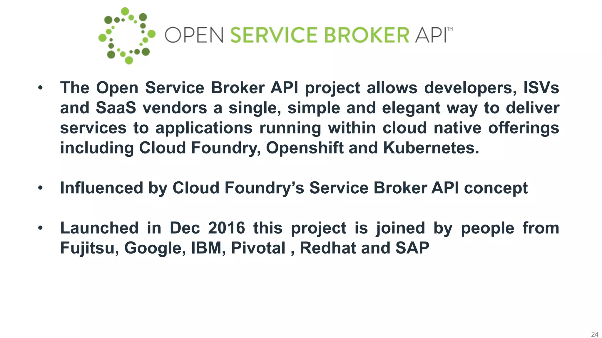 24
•  The Open Service Broker API project allows developers, ISVs
and SaaS vendors a single, simple and elegant way to deliver
services to applications running within cloud native offerings
including Cloud Foundry, Openshift and Kubernetes.
•  Influenced by Cloud Foundry’s Service Broker API concept
•  Launched in Dec 2016 this project is joined by people from
Fujitsu, Google, IBM, Pivotal , Redhat and SAP
 