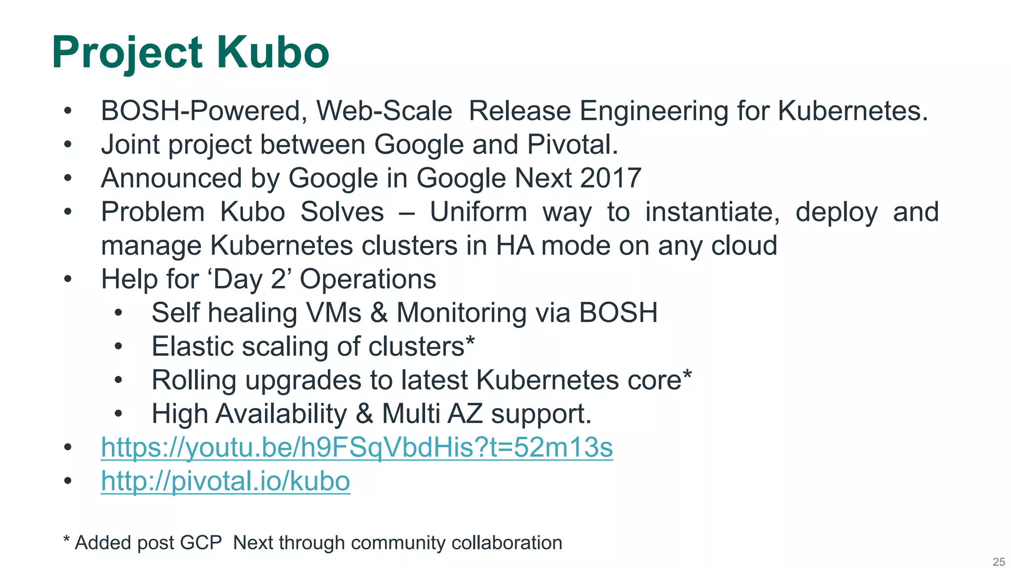 25
Project Kubo
•  BOSH-Powered, Web-Scale Release Engineering for Kubernetes.
•  Joint project between Google and Pivotal.
•  Announced by Google in Google Next 2017
•  Problem Kubo Solves – Uniform way to instantiate, deploy and
manage Kubernetes clusters in HA mode on any cloud
•  Help for ‘Day 2’ Operations
•  Self healing VMs & Monitoring via BOSH
•  Elastic scaling of clusters*
•  Rolling upgrades to latest Kubernetes core*
•  High Availability & Multi AZ support.
•  https://youtu.be/h9FSqVbdHis?t=52m13s
•  http://pivotal.io/kubo
* Added post GCP Next through community collaboration
 