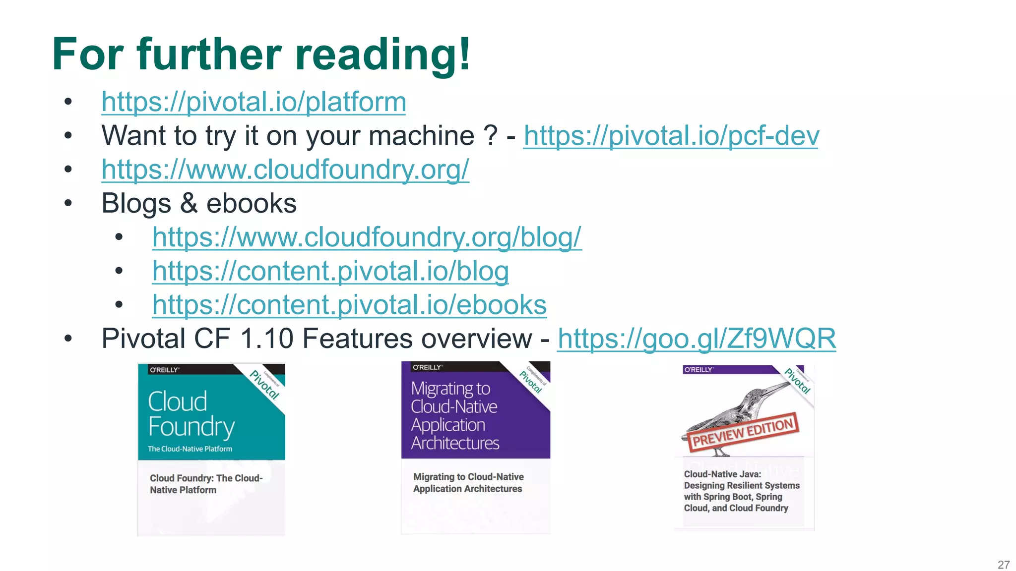 27
For further reading!
•  https://pivotal.io/platform
•  Want to try it on your machine ? - https://pivotal.io/pcf-dev
•  https://www.cloudfoundry.org/
•  Blogs & ebooks
•  https://www.cloudfoundry.org/blog/
•  https://content.pivotal.io/blog
•  https://content.pivotal.io/ebooks
•  Pivotal CF 1.10 Features overview - https://goo.gl/Zf9WQR
 