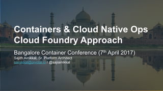 1
Containers & Cloud Native Ops
Cloud Foundry Approach
Bangalore Container Conference (7th April 2017)
Sajith Ainikkal, Sr. Platform Architect
sainikkal@pivotal.io / @sajiainikkal
 