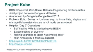 25
Project Kubo
•  BOSH-Powered, Web-Scale Release Engineering for Kubernetes.
•  Joint project between Google and Pivotal.
•  Announced by Google in Google Next 2017
•  Problem Kubo Solves – Uniform way to instantiate, deploy and
manage Kubernetes clusters in HA mode on any cloud
•  Help for ‘Day 2’ Operations
•  Self healing VMs & Monitoring via BOSH
•  Elastic scaling of clusters*
•  Rolling upgrades to latest Kubernetes core*
•  High Availability & Multi AZ support.
•  https://youtu.be/h9FSqVbdHis?t=52m13s
•  http://pivotal.io/kubo
* Added post GCP Next through community collaboration
 