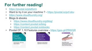 27
For further reading!
•  https://pivotal.io/platform
•  Want to try it on your machine ? - https://pivotal.io/pcf-dev
•  https://www.cloudfoundry.org/
•  Blogs & ebooks
•  https://www.cloudfoundry.org/blog/
•  https://content.pivotal.io/blog
•  https://content.pivotal.io/ebooks
•  Pivotal CF 1.10 Features overview - https://goo.gl/Zf9WQR
 