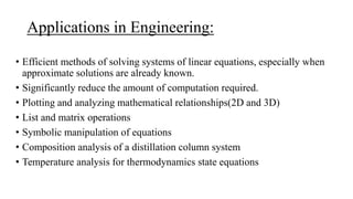 Applications in Engineering:
• Efficient methods of solving systems of linear equations, especially when
approximate solutions are already known.
• Significantly reduce the amount of computation required.
• Plotting and analyzing mathematical relationships(2D and 3D)
• List and matrix operations
• Symbolic manipulation of equations
• Composition analysis of a distillation column system
• Temperature analysis for thermodynamics state equations
 