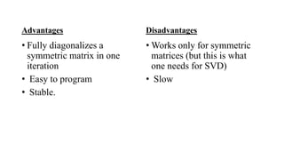Advantages
• Fully diagonalizes a
symmetric matrix in one
iteration
• Easy to program
• Stable.
Disadvantages
• Works only for symmetric
matrices (but this is what
one needs for SVD)
• Slow
 