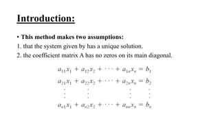 Introduction:
• This method makes two assumptions:
1. that the system given by has a unique solution.
2. the coefficient matrix A has no zeros on its main diagonal.
 