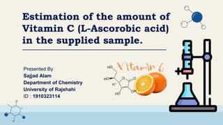Presented By
Sajjad Alam
Department of Chemistry
University of Rajshahi
ID : 1910323114
Estimation of the amount of
Vitamin C (L-Ascorobic acid)
in the supplied sample.
 