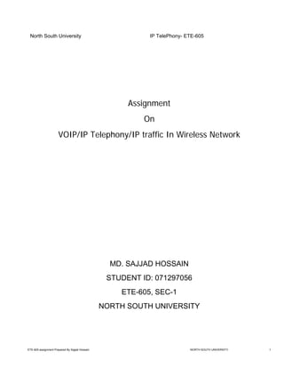 North South University                                    IP TelePhony- ETE-605




                                                      Assignment
                                                          On
                      VOIP/IP Telephony/IP traffic In Wireless Network




                                                  MD. SAJJAD HOSSAIN
                                                 STUDENT ID: 071297056
                                                    ETE-605, SEC-1
                                                NORTH SOUTH UNIVERSITY




ETE-605 assignment Prepared By Sajjad Hossain                             NORTH SOUTH UNIVERSITY   1
 