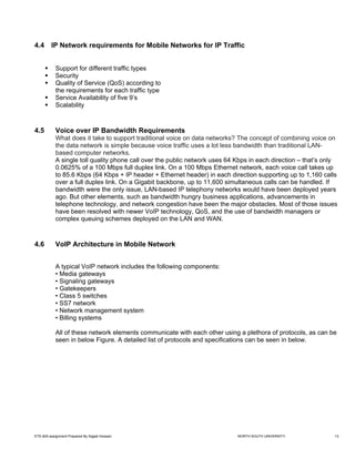 4.4      IP Network requirements for Mobile Networks for IP Traffic


            Support for different traffic types
            Security
            Quality of Service (QoS) according to
            the requirements for each traffic type
            Service Availability of five 9’s
            Scalability



4.5         Voice over IP Bandwidth Requirements
            What does it take to support traditional voice on data networks? The concept of combining voice on
            the data network is simple because voice traffic uses a lot less bandwidth than traditional LAN-
            based computer networks.
            A single toll quality phone call over the public network uses 64 Kbps in each direction – that’s only
            0.0625% of a 100 Mbps full duplex link. On a 100 Mbps Ethernet network, each voice call takes up
            to 85.6 Kbps (64 Kbps + IP header + Ethernet header) in each direction supporting up to 1,160 calls
            over a full duplex link. On a Gigabit backbone, up to 11,600 simultaneous calls can be handled. If
            bandwidth were the only issue, LAN-based IP telephony networks would have been deployed years
            ago. But other elements, such as bandwidth hungry business applications, advancements in
            telephone technology, and network congestion have been the major obstacles. Most of those issues
            have been resolved with newer VoIP technology, QoS, and the use of bandwidth managers or
            complex queuing schemes deployed on the LAN and WAN.



4.6         VoIP Architecture in Mobile Network


            A typical VoIP network includes the following components:
            • Media gateways
            • Signaling gateways
            • Gatekeepers
            • Class 5 switches
            • SS7 network
            • Network management system
            • Billing systems

            All of these network elements communicate with each other using a plethora of protocols, as can be
            seen in below Figure. A detailed list of protocols and specifications can be seen in below.




ETE-605 assignment Prepared By Sajjad Hossain                                NORTH SOUTH UNIVERSITY             13
 