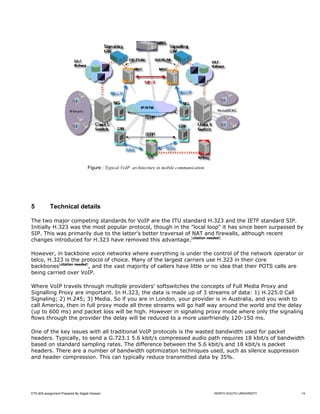 Figure : Typical VoIP architecture in mobile communication




5           Technical details

The two major competing standards for VoIP are the ITU standard H.323 and the IETF standard SIP.
Initially H.323 was the most popular protocol, though in the "local loop" it has since been surpassed by
SIP. This was primarily due to the latter's better traversal of NAT and firewalls, although recent
changes introduced for H.323 have removed this advantage.[citation needed]

However, in backbone voice networks where everything is under the control of the network operator or
telco, H.323 is the protocol of choice. Many of the largest carriers use H.323 in their core
backbones[citation needed], and the vast majority of callers have little or no idea that their POTS calls are
being carried over VoIP.

Where VoIP travels through multiple providers' softswitches the concepts of Full Media Proxy and
Signalling Proxy are important. In H.323, the data is made up of 3 streams of data: 1) H.225.0 Call
Signaling; 2) H.245; 3) Media. So if you are in London, your provider is in Australia, and you wish to
call America, then in full proxy mode all three streams will go half way around the world and the delay
(up to 600 ms) and packet loss will be high. However in signaling proxy mode where only the signaling
flows through the provider the delay will be reduced to a more userfriendly 120-150 ms.

One of the key issues with all traditional VoIP protocols is the wasted bandwidth used for packet
headers. Typically, to send a G.723.1 5.6 kbit/s compressed audio path requires 18 kbit/s of bandwidth
based on standard sampling rates. The difference between the 5.6 kbit/s and 18 kbit/s is packet
headers. There are a number of bandwidth optimization techniques used, such as silence suppression
and header compression. This can typically reduce transmitted data by 35%.




ETE-605 assignment Prepared By Sajjad Hossain                                                    NORTH SOUTH UNIVERSITY   14
 
