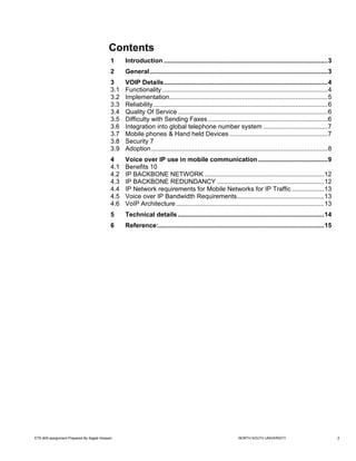 Contents
                                            1     Introduction ............................................................................................3
                                            2     General....................................................................................................3
                                            3     VOIP Details............................................................................................4
                                            3.1   Functionality .............................................................................................4
                                            3.2   Implementation.........................................................................................5
                                            3.3   Reliability..................................................................................................6
                                            3.4   Quality Of Service ....................................................................................6
                                            3.5   Difficulty with Sending Faxes ...................................................................6
                                            3.6   Integration into global telephone number system ....................................7
                                            3.7   Mobile phones & Hand held Devices .......................................................7
                                            3.8   Security 7
                                            3.9   Adoption ...................................................................................................8
                                            4     Voice over IP use in mobile communication .......................................9
                                            4.1   Benefits 10
                                            4.2   IP BACKBONE NETWORK ...................................................................12
                                            4.3   IP BACKBONE REDUNDANCY ............................................................12
                                            4.4   IP Network requirements for Mobile Networks for IP Traffic ..................13
                                            4.5   Voice over IP Bandwidth Requirements.................................................13
                                            4.6   VoIP Architecture ...................................................................................13
                                            5     Technical details ..................................................................................14
                                            6     Reference:.............................................................................................15




ETE-605 assignment Prepared By Sajjad Hossain                                                                 NORTH SOUTH UNIVERSITY                               2
 