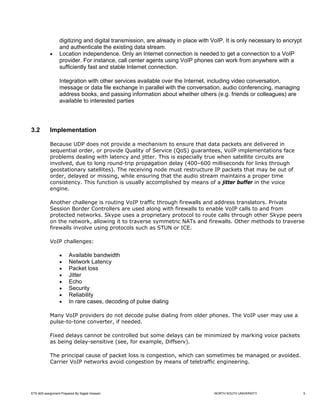 digitizing and digital transmission, are already in place with VoIP. It is only necessary to encrypt
                  and authenticate the existing data stream.
            •     Location independence. Only an Internet connection is needed to get a connection to a VoIP
                  provider. For instance, call center agents using VoIP phones can work from anywhere with a
                  sufficiently fast and stable Internet connection.

                  Integration with other services available over the Internet, including video conversation,
                  message or data file exchange in parallel with the conversation, audio conferencing, managing
                  address books, and passing information about whether others (e.g. friends or colleagues) are
                  available to interested parties




3.2         Implementation

            Because UDP does not provide a mechanism to ensure that data packets are delivered in
            sequential order, or provide Quality of Service (QoS) guarantees, VoIP implementations face
            problems dealing with latency and jitter. This is especially true when satellite circuits are
            involved, due to long round-trip propagation delay (400–600 milliseconds for links through
            geostationary satellites). The receiving node must restructure IP packets that may be out of
            order, delayed or missing, while ensuring that the audio stream maintains a proper time
            consistency. This function is usually accomplished by means of a jitter buffer in the voice
            engine.

            Another challenge is routing VoIP traffic through firewalls and address translators. Private
            Session Border Controllers are used along with firewalls to enable VoIP calls to and from
            protected networks. Skype uses a proprietary protocol to route calls through other Skype peers
            on the network, allowing it to traverse symmetric NATs and firewalls. Other methods to traverse
            firewalls involve using protocols such as STUN or ICE.

            VoIP challenges:

                  •     Available bandwidth
                  •     Network Latency
                  •     Packet loss
                  •     Jitter
                  •     Echo
                  •     Security
                  •     Reliability
                  •     In rare cases, decoding of pulse dialing

            Many VoIP providers do not decode pulse dialing from older phones. The VoIP user may use a
            pulse-to-tone converter, if needed.

            Fixed delays cannot be controlled but some delays can be minimized by marking voice packets
            as being delay-sensitive (see, for example, Diffserv).

            The principal cause of packet loss is congestion, which can sometimes be managed or avoided.
            Carrier VoIP networks avoid congestion by means of teletraffic engineering.




ETE-605 assignment Prepared By Sajjad Hossain                                    NORTH SOUTH UNIVERSITY                  5
 