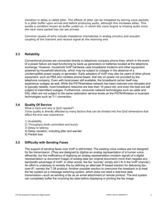 Variation in delay is called jitter. The effects of jitter can be mitigated by storing voice packets
            in a jitter buffer upon arrival and before producing audio, although this increases delay. This
            avoids a condition known as buffer underrun, in which the voice engine is missing audio since
            the next voice packet has not yet arrived.

            Common causes of echo include impedance mismatches in analog circuitry and acoustic
            coupling of the transmit and receive signal at the receiving end.




3.3         Reliability

            Conventional phones are connected directly to telephone company phone lines, which in the event
            of a power failure are kept functioning by back-up generators or batteries located at the telephone
            exchange. However, household VoIP hardware uses broadband modems and other equipment
            powered by household electricity, which may be subject to outages in the absence of a
            uninterruptible power supply or generator. Early adopters of VoIP may also be users of other phone
            equipment, such as PBX and cordless phone bases, that rely on power not provided by the
            telephone company. Even with local power still available, the broadband carrier itself may
            experience outages as well. While the PSTN/wireless network has been matured over decades and
            is typically reliable, most broadband networks are less than 10 years old, and even the best are still
            subject to intermittent outages. Furthermore, consumer network technologies such as cable and
            DSL often are not subject to the same restoration service levels as the PSTN/Wireless or business
            technologies such as T-1 connection.

3.4         Quality Of Service
            What is QoS and why is QoS needed?
            Voice quality is directly affected by many factors that can be divided into five QoS dimensions that
            affect the end user experience:

            1) Availability
            2) Throughput (both committed and burst)
            3) Delay or latency
            4) Delay variation, including jitter and wander
            5) Packet loss

3.5         Difficulty with Sending Faxes

            The support of sending faxes over VoIP is still limited. The existing voice codecs are not designed
            for fax transmission. (They are designed to digitize an analog representation of a human voice
            efficiently, but the inefficiency of digitizing an analog representation (modem signal) of a digital
            representation (a document image) of analog data (an original document) more than negates any
            bandwidth advantage of VoIP. In other words, the fax “sounds” simply don’t fit in the VoIP channel.)
            An effort is underway to remedy this by defining an alternate IP-based solution for delivering fax-
            over-IP, namely the T.38 protocol. Another possible solution to overcome the drawback is to treat
            the fax system as a message switching system, which does not need a real-time data
            transmission—such as sending a fax as an email attachment or remote printout. The end system
            can completely buffer the incoming fax data before displaying or printing the fax image




ETE-605 assignment Prepared By Sajjad Hossain                                 NORTH SOUTH UNIVERSITY                 6
 