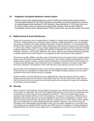 3.6         Integration into global telephone number system

            While the wired public switched telephone network (PSTN) and mobile phone networks share a
            common global standard (E.164) which allocates and identifies any specific telephone line, there is
            no widely adopted similar standard for VoIP networks. Some allocate an E.164 number which can
            be used for VoIP as well as incoming and external calls. However, there are often different,
            incompatible schemes when calling between VoIP providers which use provider-specific short codes



3.7      Mobile phones & Hand held Devices

         Telcos and consumers have invested billions of dollars in mobile phone equipment. In developed
         countries, mobile phones have achieved nearly complete market penetration, and many people
         are giving up landlines and using mobiles exclusively. Given this situation, it is not entirely clear
         whether there would be a significant higher demand for VoIP among consumers until either public
         or community wireless networks have similar geographical coverage to cellular networks (thereby
         enabling mobile VoIP phones, so called WiFi phones or VoWLAN) or VoIP is implemented over 3G
         networks. However, "dual mode" telephone sets, which allow for the seamless handover between
         a cellular network and a WiFi network, are expected to help VoIP become more popular.[7]

         Phones like the NEC N900iL, and later many of the Nokia Eseries and several WiFi enabled mobile
         phones have SIP clients hardcoded into the firmware. Such clients operate independently of the
         mobile phone network unless a network operator decides to remove the client in the firmware of
         a heavily branded handset. Some operators such as Vodafone actively try to block VoIP traffic
         from their network[8] and therefore most VoIP calls from such devices are done over WiFi.

         Several WiFi only IP hardphones exist, most of them supporting either Skype or the SIP protocol.
         These phones are intended as a replacement for PSTN based cordless phones but can be used
         anywhere where WiFi internet access is available.

         Another addition to hand held devices are ruggedized bar code type devices that are used in
         warehouses and retail environments. These type of devices rely on "inside the 4 walls" type of
         VoIP services that do not connect to the outside world and are solely to be used from employee
         to employee communications.

3.8      Security

         Many consumer VoIP solutions do not support encryption yet, although having a secure phone is
         much easier to implement with VoIP than traditional phone lines. As a result, it is relatively easy
         to eavesdrop on VoIP calls and even change their content.[9] There are several open source
         solutions that facilitate sniffing of VoIP conversations. A modicum of security is afforded due to
         patented audio codecs that are not easily available for open source applications, however such
         security through obscurity has not proven effective in the long run in other fields. Some vendors
         also use compression to make eavesdropping more difficult. However, real security requires
         encryption and cryptographic authentication which are not widely available at a consumer level.
         The existing secure standard SRTP and the new ZRTP protocol is available on Analog Telephone
         Adapters(ATAs) as well as various softphones. It is possible to use IPsec to secure P2P VoIP by




ETE-605 assignment Prepared By Sajjad Hossain                              NORTH SOUTH UNIVERSITY              7
 