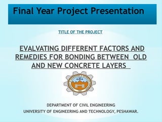 Final Year Project Presentation 
TITLE OF THE PROJECT 
EVALVATING DIFFERENT FACTORS AND 
REMEDIES FOR BONDING BETWEEN OLD 
AND NEW CONCRETE LAYERS 
DEPARTMENT OF CIVIL ENGINEERING 
UNIVERSITY OF ENGINEERING AND TECHNOLOGY, PESHAWAR. 
 