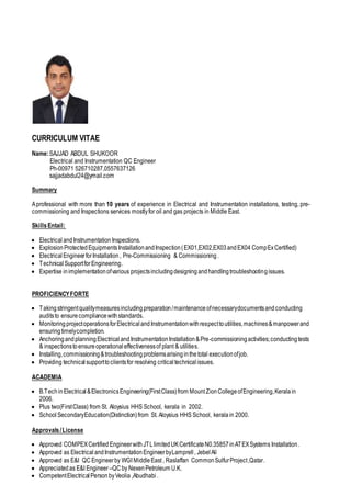 CURRICULUM VITAE
Name:SAJJAD ABDUL SHUKOOR
Electrical and Instrumentation QC Engineer
Ph-00971 526710287,0557637126
sajjadabdul24@ymail.com
Summary
Aprofessional with more than 10 years of experience in Electrical and Instrumentation installations, testing, pre-
commissioning and Inspections services mostlyfor oil and gas projects in Middle East.
SkillsEntail:
 Electrical andInstrumentation Inspections.
 ExplosionProtectedEquipmentsInstallationandInspection(EX01,EX02,EX03andEX04 CompExCertified)
 ElectricalEngineerforInstallation, Pre-Commissioning & Commissioning.
 TechnicalSupportforEngineering.
 Expertise inimplementationofvarious projectsincludingdesigningandhandlingtroubleshootingissues.
PROFICIENCYFORTE
 Takingstringentqualitymeasuresincludingpreparation/maintenanceofnecessarydocumentsandconducting
auditsto ensurecompliancewithstandards.
 MonitoringprojectoperationsforElectricalandInstrumentationwithrespecttoutilities,machines&manpowerand
ensuringtimelycompletion.
 AnchoringandplanningElectricalandInstrumentationInstallation&Pre-commissioningactivities;conductingtests
& inspectionstoensureoperationaleffectivenessof plant & utilities.
 Installing,commissioning&troubleshootingproblemsarisinginthetotal executionofjob.
 Providing technicalsupporttoclientsfor resolving criticaltechnicalissues.
ACADEMIA
 B.Tech inElectrical&ElectronicsEngineering(FirstClass)from MountZionCollegeofEngineering,Keralain
2006.
 Plus two(FirstClass) from St. Aloysius HHS School, kerala in 2002.
 School SecondaryEducation(Distinction)from St. Aloysius HHS School, kerala in 2000.
Approvals/License
 Approved COMPEXCertified EngineerwithJTLlimitedUKCertificateN0.35857inATEXSystems Installation.
 Approved as Electrical andInstrumentationEngineerbyLamprell, JebelAli
 Approved as E&I QC Engineerby WGI MiddleEast , Raslaffan CommonSulfurProject,Qatar.
 Appreciatedas E&I Engineer–QCby NexenPetroleum U.K.
 CompetentElectricalPersonbyVeolia ,Abudhabi .
 