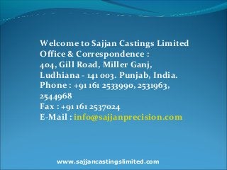 www.sajjancastingslimited.com
Welcome to Sajjan Castings Limited
Office & Correspondence :
404, Gill Road, Miller Ganj,
Ludhiana - 141 003. Punjab, India.
Phone : +91 161 2533990, 2531963,
2544968
Fax : +91 161 2537024
E-Mail : info@sajjanprecision.com
 