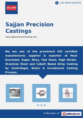 +91-8447524476
A Member of
Sajjan Precision
Castings
www.sajjanprecisioncastings.com
We are one of the prominent ISO certiﬁed
manufacturer, supplier & exporter of Heat
Resistant, Super Alloy, Tool Steel, High Nickel,
Stainless Steel and Cobalt Based Alloy Casting
by Centrifugal, Static & Investment Casting
Process.
 