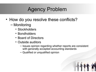 Agency Problem
• How do you resolve these conflicts?
– Monitoring
• Stockholders
• Bondholders
• Board of Directors
• Outside auditors
– Issues opinion regarding whether reports are consistent
with generally accepted accounting standards
– Qualified or unqualified opinion