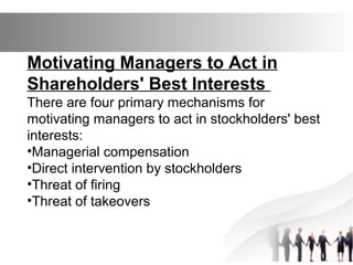 Motivating Managers to Act in
Shareholders' Best Interests
There are four primary mechanisms for
motivating managers to act in stockholders' best
interests:
•Managerial compensation
•Direct intervention by stockholders
•Threat of firing
•Threat of takeovers