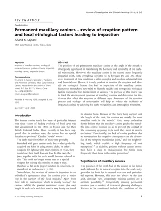 REVIEW ARTICLE
Paedodontics
Permanent maxillary canines – review of eruption pattern
and local etiological factors leading to impaction
Anand K. Sajnani
KIMS Qatar Medical Centre, Wakra, Qatar
Keywords
eruption of maxillary canines, etiology of
impacted canines, guidance theory, impacted
maxillary canine, sequential theory.
Correspondence
Dr Anand K. Sajnani, Specialist – Paediatric
and Preventive Dentistry, KIMS Qatar Medical
Centre, Abdulrahman Bin Jassim Al Thani
Street, P.O. Box 82125, Wakra, Qatar.
Tel: +974-30181952
Email: aksajnani@gmail.com
Received 9 February 2013; accepted 9 June
2013.
doi: 10.1111/jicd.12067
Abstract
The position of the permanent maxillary canine at the angle of the mouth is
strategically signiﬁcant in maintaining the harmony and symmetry of the occlu-
sal relationship. However, the maxillary canine is the second most frequently
impacted tooth, with prevalence reported to be between 1% and 2%. More-
over, treatment of this condition is often complex and involves substantial time
and ﬁnancial cost. Hence, it is only prudent to monitor the eruption and iden-
tify the etiological factors that lead to impaction of the maxillary canine.
Numerous researchers have tried to identify speciﬁc and nonspeciﬁc etiological
factors responsible for displacement of canines. The purpose of this review was
to track the development processes of maxillary canines and determine the hin-
drances that affect the eruption at different ages. Awareness of the eruption
process and etiology of noneruption will help to reduce the incidence of
impacted canines by allowing for early recognition and interceptive treatment.
Introduction
The human canine tooth has been of particular interest
ever since claims of ﬁnding evidence of fossil apes was
ﬁrst documented in the 1830s in France and the then
British Colonial India. More recently it has been sug-
gested that in modern man, the canine has no special
function to perform.1
Charles Darwin2
wrote:
The early male forefathers of man were probably
furnished with great canine teeth; but as they gradually
acquired the habit of using stones, clubs, or other
weapons for ﬁghting with their enemies or rivals, they
would use their teeth less and less. In this case, the
jaws, together with the teeth would become reduced in
size. This tooth no longer serves man as a special
weapon for tearing his enemies or prey; it may,
therefore as far as its proper function is concerned, be
considered as rudimentary (p. 26).
Nevertheless, the location of canines is important to an
individual’s appearance since the canines play a major
role in the support of the facial muscles.3
Apart from
their role in mastication, which is mainly tearing,4
the
canines exhibit the greatest combined crown plus root
length in each arch and their root is very ﬁrmly anchored
in alveolar bone. Because of the thick bony support and
the length of the root, the canines are usually the most
steadfast teeth in the mouth.3
Also, many authorities
ﬁrmly believe that the maxillary canine guides the mandi-
ble into centric position so as to prevent the contact of
the remaining opposing teeth until they meet in centric
occlusion.5
Functionally, the lack of canine guidance due
to noneruption has negative consequences on the dynam-
ics of the temporo-mandibular joint,6
and the neighbor-
ing teeth, which exhibit a high frequency of root
resorption.7,8
In addition, patients without canine protec-
tion have a Class III malocclusion ﬁve times more
frequently than those with canine protection.9
Signiﬁcance of maxillary canines
The presence of the tooth bud of the canine in the dental
arch followed by its natural eruption into the oral cavity,
provides the basis for its normal structure and periodon-
tal support. However, this may not always be the case
and, although rare, congenitally missing canines are a
deﬁnite possibility.10
Congenitally missing permanent
canines pose a number of treatment planning challenges.
Factors to be considered include the condition of the
ª 2013 Wiley Publishing Asia Pty Ltd 1
Journal of Investigative and Clinical Dentistry (2015), 6, 1–7
 
