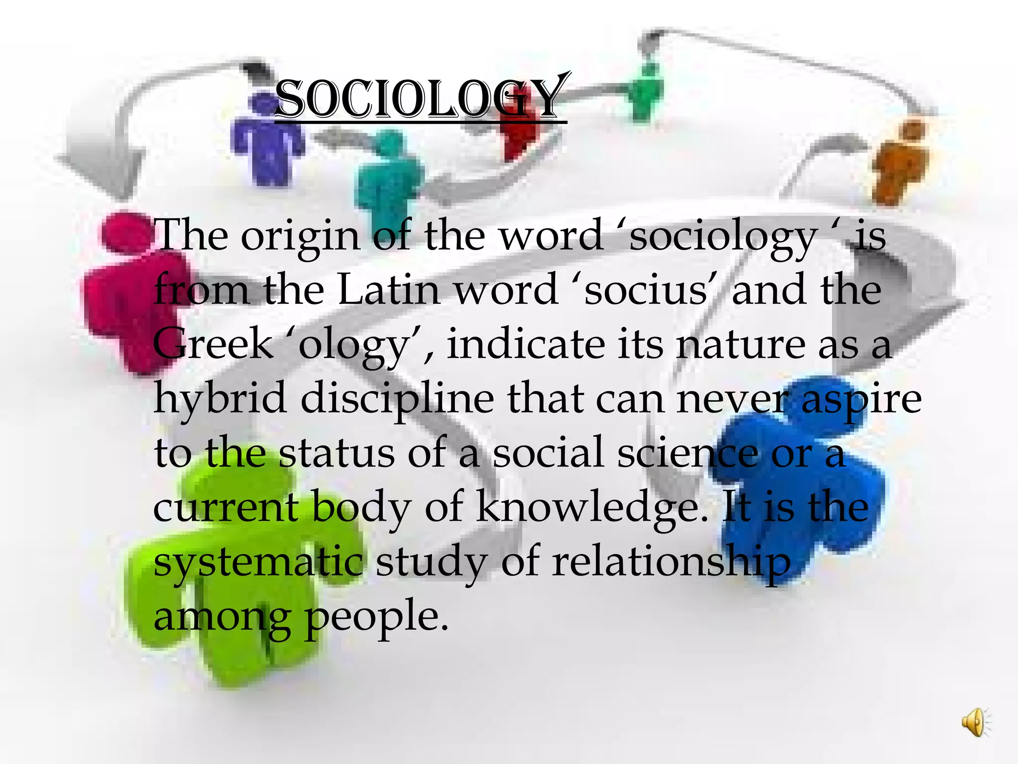 SOCIOLOGY
The origin of the word ‘sociology ‘ is
from the Latin word ‘socius’ and the
Greek ‘ology’, indicate its nature as a
hybrid discipline that can never aspire
to the status of a social science or a
current body of knowledge. It is the
systematic study of relationship
among people.
 