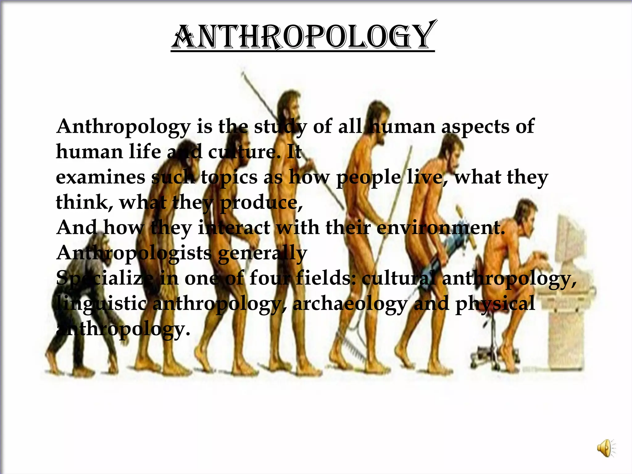 ANThROPOLOgy
Anthropology is the study of all human aspects of
human life and culture. It
examines such topics as how people live, what they
think, what they produce,
And how they interact with their environment.
Anthropologists generally
Specialize in one of four fields: cultural anthropology,
linguistic anthropology, archaeology and physical
anthropology.
 