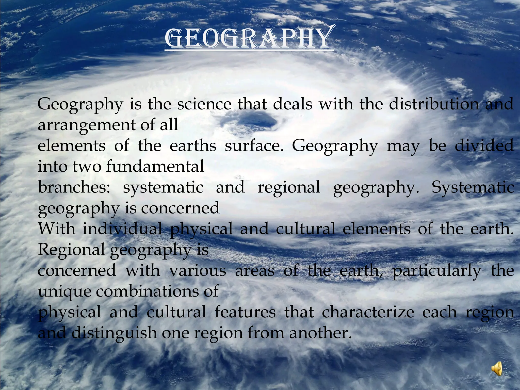 GEOGRAPHY
Geography is the science that deals with the distribution and
arrangement of all
elements of the earths surface. Geography may be divided
into two fundamental
branches: systematic and regional geography. Systematic
geography is concerned
With individual physical and cultural elements of the earth.
Regional geography is
concerned with various areas of the earth, particularly the
unique combinations of
physical and cultural features that characterize each region
and distinguish one region from another.
 