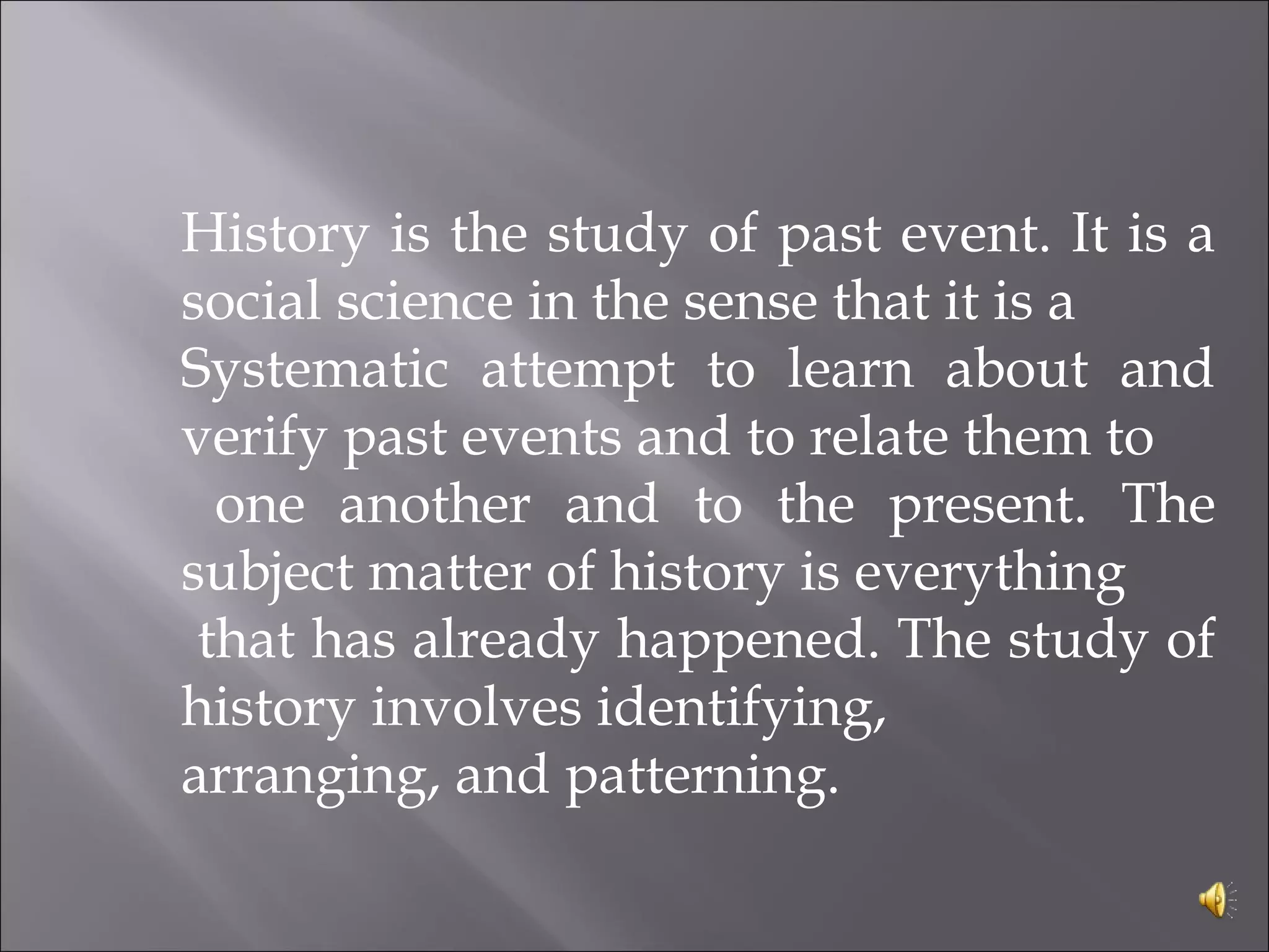 History is the study of past event. It is a
social science in the sense that it is a
Systematic attempt to learn about and
verify past events and to relate them to
one another and to the present. The
subject matter of history is everything
that has already happened. The study of
history involves identifying,
arranging, and patterning.
 