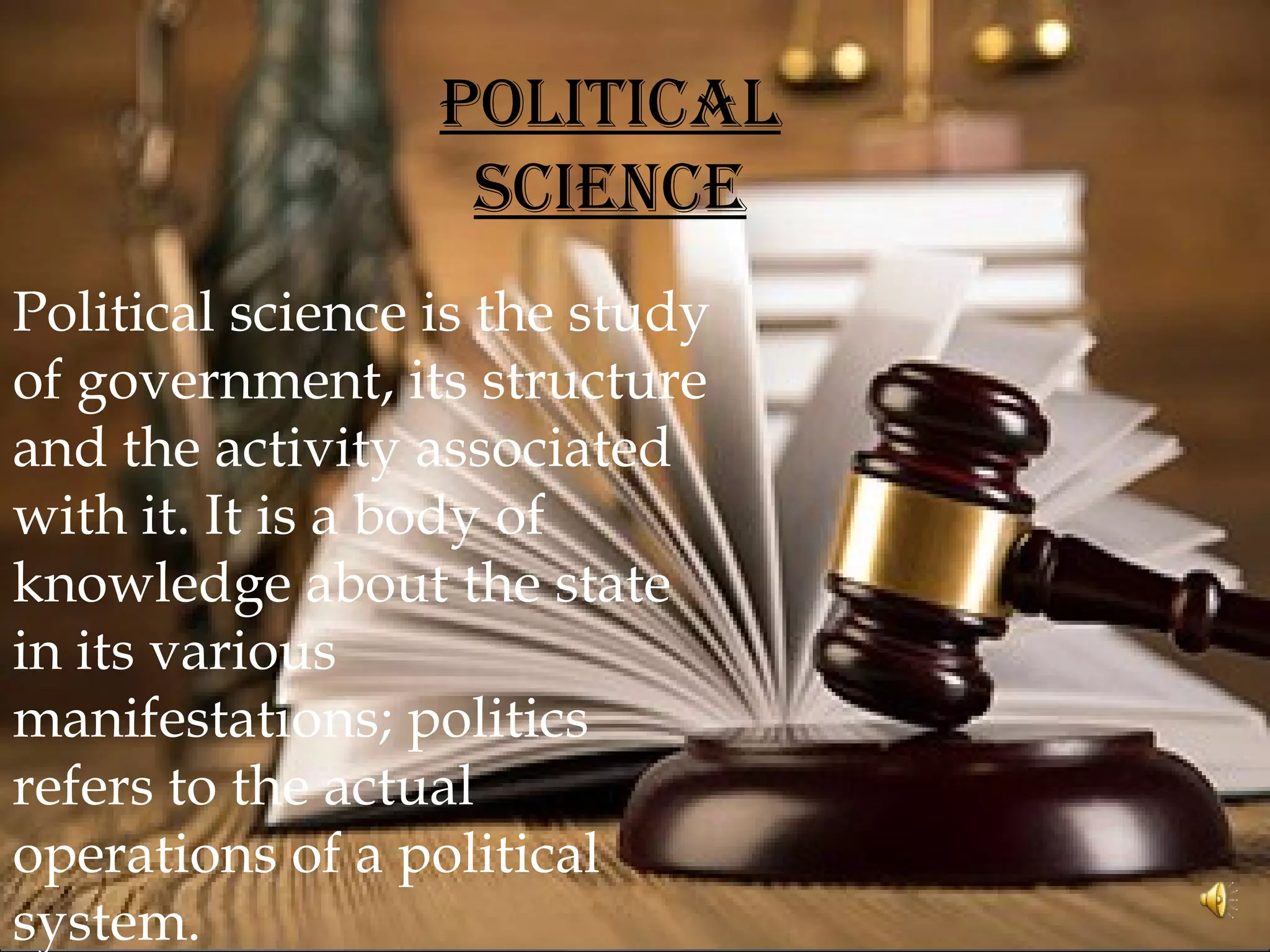 POLITICAL
SCIENCE
Political science is the study
of government, its structure
and the activity associated
with it. It is a body of
knowledge about the state
in its various
manifestations; politics
refers to the actual
operations of a political
system.
 