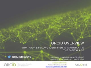 ORCID OVERVIEW
WHY YOUR LIFELONG IDENTIFIER IS IMPORTANT IN
THE DIGITAL AGE
ORCID 2016 INDONESIA WORKSHOP
BANDUNG, INDONESIA, 19 OCT 2016
NOBUKO MIYAIRI
Regional Director, Asia Pacific
http://orcid.org/0000-0002-3229-5662
#ORCIDITB2016
 