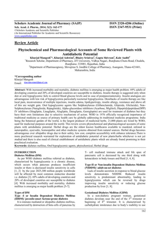 162
Scholars Academic Journal of Pharmacy (SAJP) ISSN 2320-4206 (Online)
Sch. Acad. J. Pharm., 2014; 3(2): 162-177 ISSN 2347-9531 (Print)
©Scholars Academic and Scientific Publisher
(An International Publisher for Academic and Scientific Resources)
www.saspublisher.com
Review Article
Phytochemical and Pharmacological Accounts of Some Reviewed Plants with
Antidiabetic Potential
Kharjul Mangesh1
*, Kharjul Ashwini2
, Bhairy Srinivas2
, Gupta Shivram2
, Kale Aaditi2
1
Research Scholar, Department of Pharmacy, JJT University, Vidhya Nagari, Jhunjhunu-Churu Road, Chudela,
Jhunjhunu- 333001, Rajasthan, India
2
Department of Pharmacognosy, Shivajirao S. Jondhle College of Pharmacy, Asangaon, Thane-421601,
Maharashtra, India
*Corresponding author
Kharjul Mangesh
Email:
Abstract: With increased morbidity and mortality, diabetes mellitus is emerging as major health problem. 69% adults of
developing countries and 20% of developed countries are susceptible to diabetes. Insulin therapy is suggested only when
diet or oral hypoglycemic fails to control blood glucose levels and in case of postpancreatectomy. Insulin analogues are
advantageous with low risk of hypoglycemia particularly nocturnal hypoglycemia. Drawbacks of insulin therapy are like
local pain, inconvenience of multiple injections, insulin edema, lipohypertropy, insulin allergy, resistance and above all
of this are weight gain. Oral hypoglycemic agents like Sulphonylureas (Glibenclamide, Glipizide, Gliclazide), Non-
Sulphonylureas (Nateglinide, Repaglinide), Alpha-glucosidase inhibitors (Acarbose, Miglitol), Dipeptidylpeptidase(DPP)
IV inhibitors (Sitagliptin, Linagliptin, Alogliptin, Dutogliptin, Gemiglaptin) are used for treatment of diabetes but they
have their own limitations due to selective mechanism of action. WHO in 1976 officially recognized importance of
traditional medicine as source of primary health care by globally addressing its traditional medicine programme. India
being the botanical garden of the world, is the largest producer of medicinal herbs. 21,000 plants are listed by WHO,
used for medicinal purposes around the world. This review covers phytochemical and pharmacological accounts of some
plants with antidiabetec potential. Herbal drugs are the oldest known healthcares available to mankind, enlisted in
naturopathic, ayurvedic, homeopathic and other medicine systems obtained from natural sources. Herbal drugs becomes
advantageous over allopathic drugs due to their safety, low cost, complete accessibility with enhance tolerance.There is
more preclinical research warranted for exploration of antidiabetic potential of new plants/herbs whichever is not yet
studied and there is also need of clinical establishment of antidiabetic plants which are already found promising in their
preclinical evaluation.
Keywords: diabetes mellitus, Oral hypoglycemic agents, phytochemical, Herbal drugs
INTRODUCTION
Diabetes Mellitus (DM)
As per WHO diabetes mellitus referred as diabetes,
characterized by hyperglycemia is a chronic disease,
which occurs when pancreas produces insufficient
insulin or there is decreased insulin sensitivity in cells
[1, 2] by the year 2025,300 million people worldwide
will be affected by most common endocrine disorder
i.e. diabetes [3]. 69% adults of developing countries and
20% of developed countries are susceptible to diabetes
[4]. With increased morbidity and mortality, diabetes
mellitus is emerging as major health problem [5-7].
Types of DM
Type -I or Insulin Dependent Diabetes Mellitus
(IDDM)/ juvenile-onset /ketone-prone diabetes
It is immune mediated or idiopathic diabetes mellitus,
characterized by destruction of beta cells of pancreas by
T- cell mediated immune attack and life span of
pancreatic cell is decreased by one third along with
ketoacidosis in body tissues and fluid [1, 4, 8].
Type-II or Non-insulin Dependent Diabetes Mellitus
(NIDDM)/ adult-on-set diabetes
Lack of insulin secretion in response to blood glucose
levels demonstrates NIDDM. Reduced insulin
sensitivity is predominant abnormality, leading to
hyperglycemia which can be reversed by drugs
improving insulin sensitivity or reducing glucose
production by liver [1, 8].
Gestational Diabetes Mellitus (GDM)
In a non-diabetic pregnant woman, gestational
diabetes develops near the end of the 3rd
trimester or
beginning of 4th
trimester. It is characterized by
carbohydrate intolerance due to body’s inability to use
 