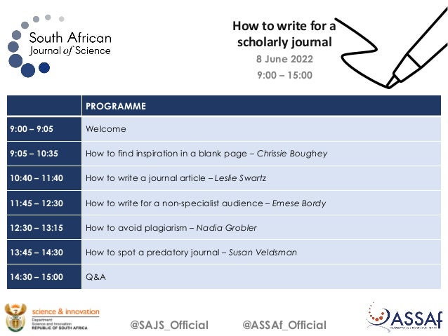 8 June 2022
9:00 – 15:00
@SAJS_Official @ASSAf_Official
PROGRAMME
9:00 – 9:05 Welcome
9:05 – 10:35 How to find inspiration in a blank page – Chrissie Boughey
10:40 – 11:40 How to write a journal article – Leslie Swartz
11:45 – 12:30 How to write for a non-specialist audience – Emese Bordy
12:30 – 13:15 How to avoid plagiarism – Nadia Grobler
13:45 – 14:30 How to spot a predatory journal – Susan Veldsman
14:30 – 15:00 Q&A
How to write for a
scholarly journal
 
