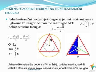 PRIMENA PITAGORINE TEOREME NA JEDNAKOSTRANIČNI
TROUGAO
 Jednakostranični trougao je trougao sa jednakim stranicama i
uglovima.Iz Pitagorine teoreme za trougao ACD
dobija se visine trougla:
O=3a
Arheološko nalazište Lepenski Vir u Srbiji, iz doba neolita, sadrži
ostatke staništa koja u svojoj osnovi imaju jednakostranični trougao.
R= 2
3
h
r= 1
3
h
2
2
2
2
h
a
a 






jocaart.webs.com
 