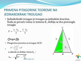PRIMENA PITAGORINE TEOREME NA
JEDNAKOKRAKI TROUGAO
 Jednakokraki trougao je trougao sa jednakim kracima.
Kada se povuče visina iz temena C, dobiju se dva pravougla
trougla.
 Pitagorina teorema za trougao ACD:

a odavde se dobija visina ha :
O=a+2b
2
2
2
2
h
a
b 






jocaart.webs.com
 