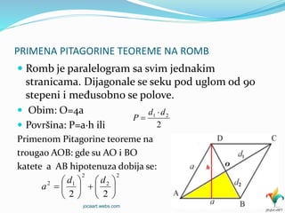 PRIMENA PITAGORINE TEOREME NA ROMB
 Romb je paralelogram sa svim jednakim
stranicama. Dijagonale se seku pod uglom od 90
stepeni i međusobno se polove.
 Obim: O=4a
 Površina: P=a∙h ili
Primenom Pitagorine teoreme na
trougao AOB: gde su AO i BO
katete a AB hipotenuza dobija se:
2
2
2
12
22













dd
a
2
21 dd
P


jocaart.webs.com
 
